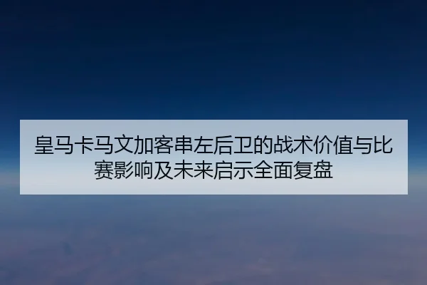 皇马卡马文加客串左后卫的战术价值与比赛影响及未来启示全面复盘