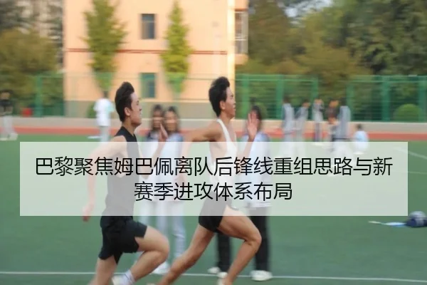 巴黎聚焦姆巴佩离队后锋线重组思路与新赛季进攻体系布局