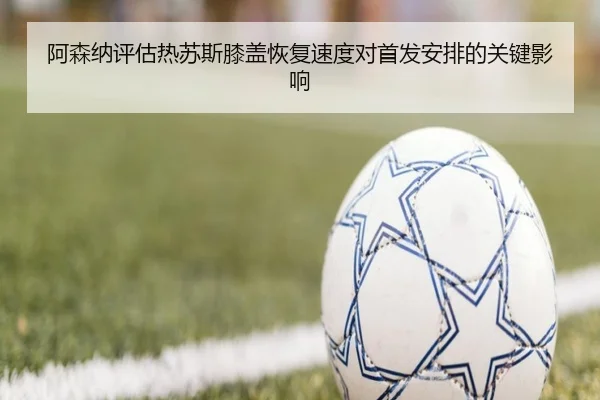 阿森纳评估热苏斯膝盖恢复速度对首发安排的关键影响