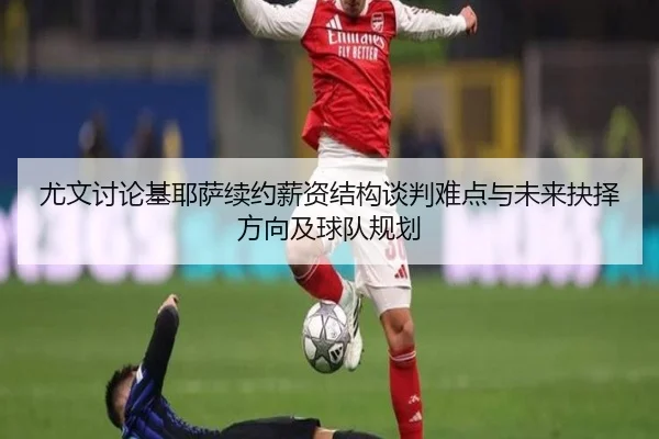 尤文讨论基耶萨续约薪资结构谈判难点与未来抉择方向及球队规划