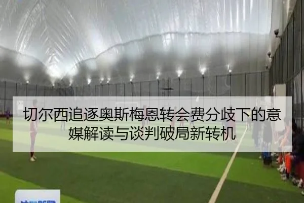 切尔西追逐奥斯梅恩转会费分歧下的意媒解读与谈判破局新转机