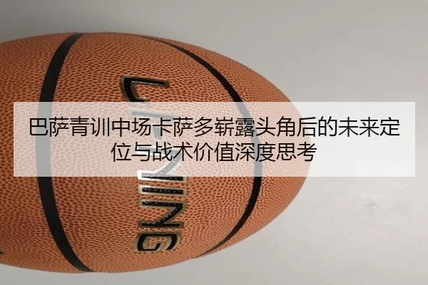 巴萨青训中场卡萨多崭露头角后的未来定位与战术价值深度思考
