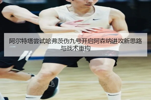 阿尔特塔尝试哈弗茨伪九号开启阿森纳进攻新思路与战术重构