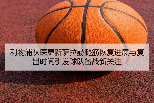 利物浦队医更新萨拉赫腿筋恢复进展与复出时间引发球队备战新关注