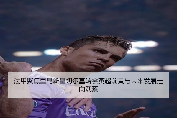 法甲聚焦里昂新星切尔基转会英超前景与未来发展走向观察