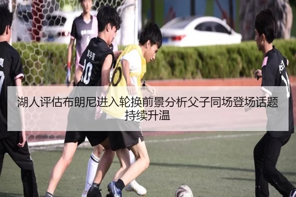湖人评估布朗尼进入轮换前景分析父子同场登场话题持续升温
