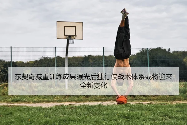 东契奇减重训练成果曝光后独行侠战术体系或将迎来全新变化
